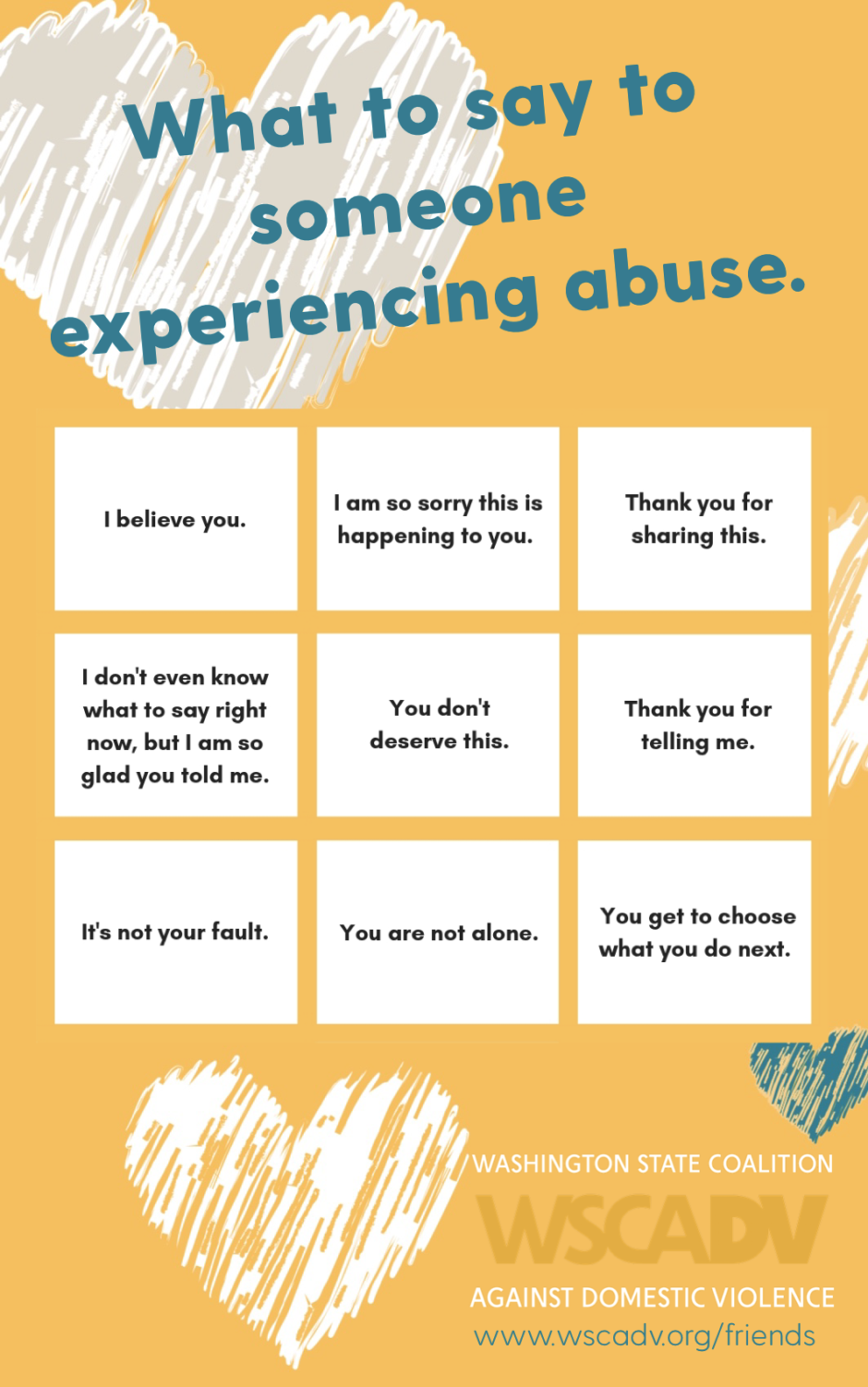 A yellow graphic with the title in blue text: “What to say to someone experiencing abuse.” Underneath the title is a white and yellow grid of nine sample sentences to say to someone that's experiencing domestic violence. The statements are: I believe you; I am so sorry this is happening to you; Thank you for sharing this; I don't even know what to say right now, but I am so glad you told me; You don't deserve this; Thank you for telling me; It's not your fault; You are not alone; You get to choose what you do next.