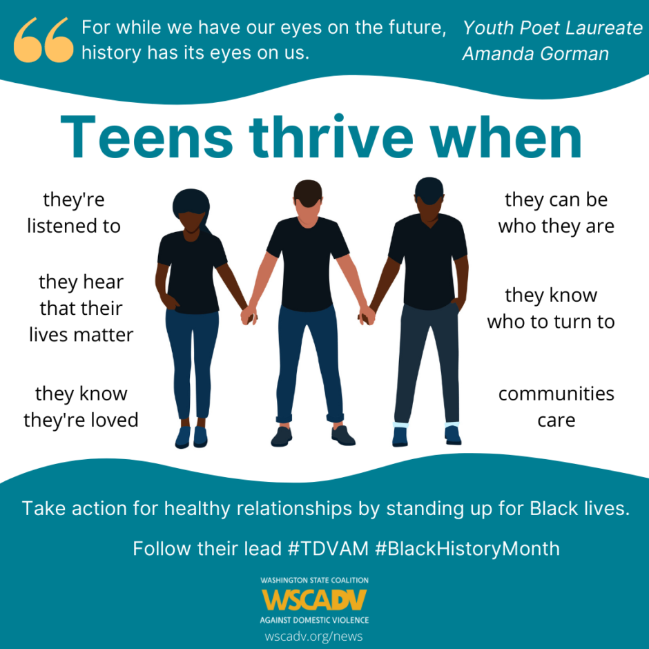 Illustration of young people holding hands with text saying Teens thrive when: they’re listened to, they hear that their lives matter, they know they’re loved, they can be who they are, they know who to turn to, and communities care under a quote from Youth Poet Laureate, Amanda Gorman, “For while we have our eyes on the future, history has its eyes on us.” At the bottom on a blue wave background, text reads Take action for healthy relationships by standing up for Black lives. Follow their lead #TDVAM #BlackHistoryMonth. wscadv.org/news