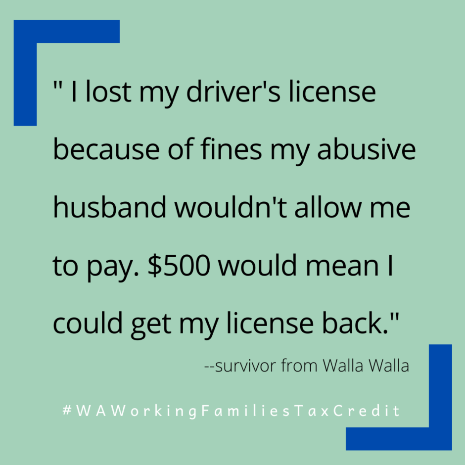 Pale green background with text “‘I lost my driver’s license because of fines my abusive husband wouldn’t allow me to pay. $500 would mean I could get my license back.’ - survivor from Walla Walla #WAWorkingFamiliesTaxCredit”
