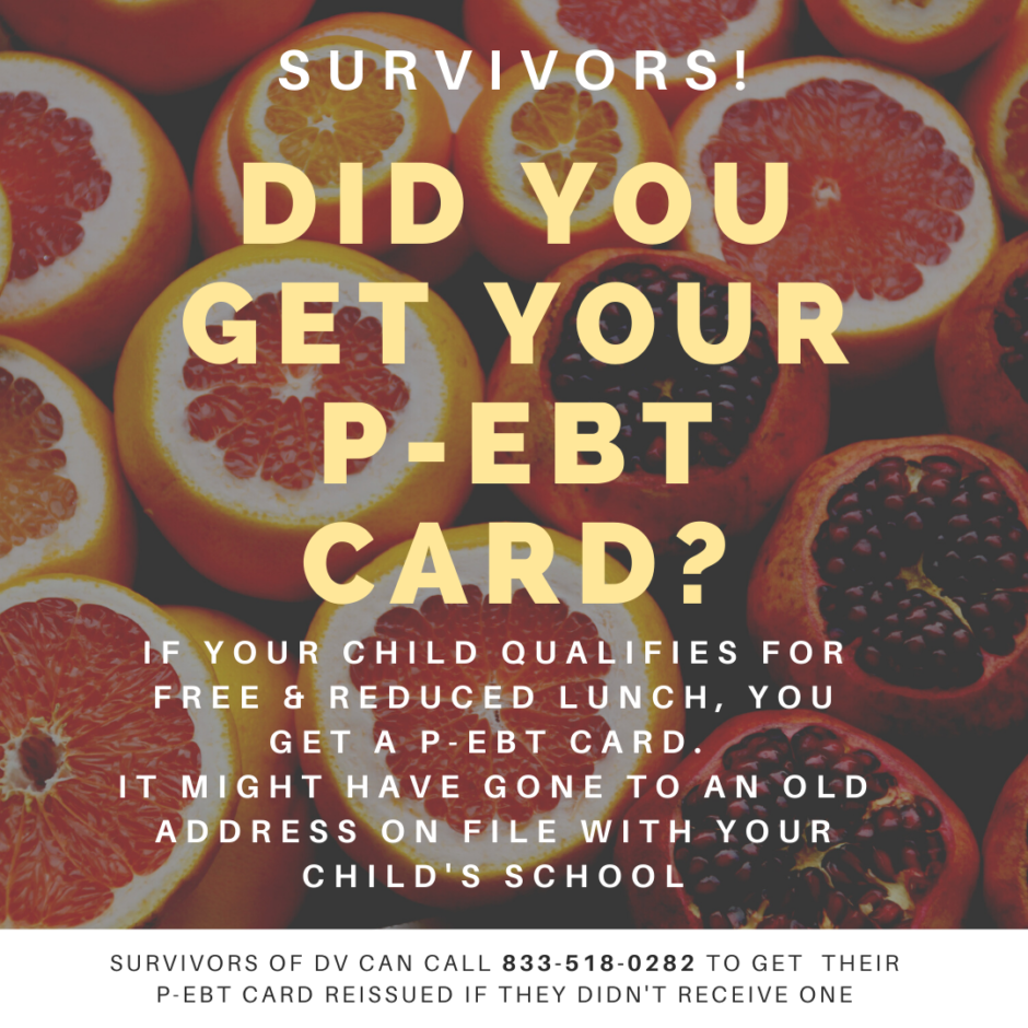 Text "Survivors! Did you get your P-EBT card? If your child qualifies for free & reduced lunch, you get a P-EBT card. It might have gone to an old address on file with your child's school. Survivors of DV can call 833-518-0282 to get get their P-EBT card reissued if they didn't receive one." on background with oranges and pomegranates.