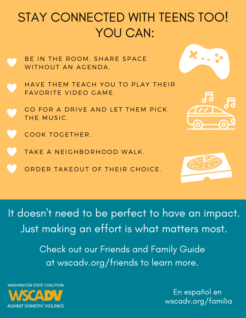 List of ideas to stay connected with teens: be in the room, share space without an agenda; have them teach you to play their favorite video game; go for a drive and let them pick the music; cook together; take a neighborhood walk; order takeout of their choice.