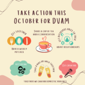 Take action this October for DVAM: Get together, have a weekly potluck; share a cup of tea and a conversation; get religious orgs to talk about relationships; get social; take a hike or walk together; get creative. Together we can end domestic violence!
