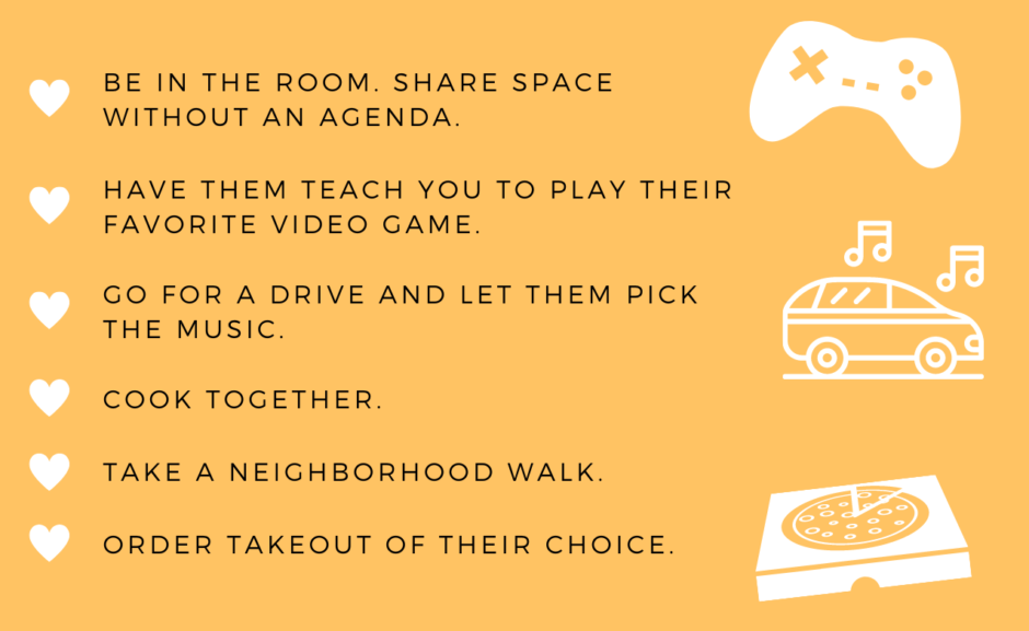 List of ideas to stay connected with teens: be in the room, share space without an agenda; have them teach you to play their favorite video game; go for a drive and let them pick the music; cook together; take a neighborhood walk; order takeout of their choice. 