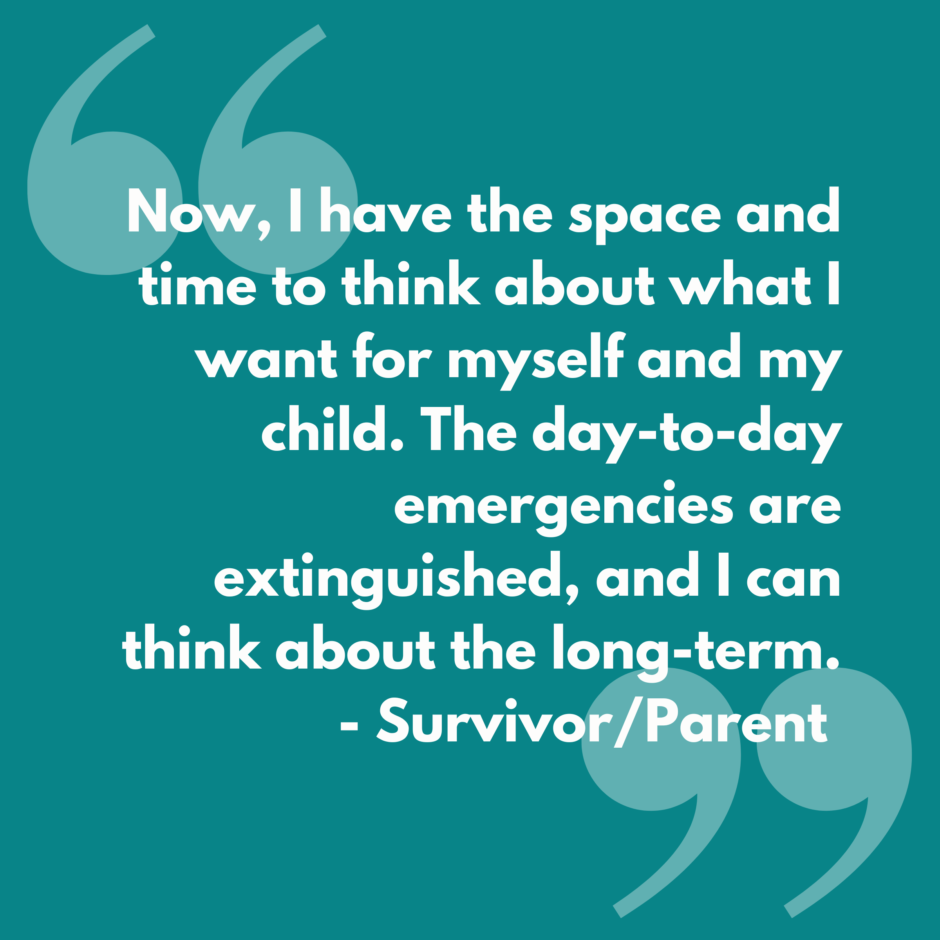 White text on a blue background that reads "Now, I have the space and time to think about what I want for myself and my child. The day-to-day emergencies are extinguished, and I can think about the long-term." -Survivor/Parent
